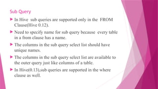 Sub Query
 In Hive sub queries are supported only in the FROM
Clause(Hive 0.12).
 Need to specify name for sub query because every table
in a from clause has a name.
 The columns in the sub query select list should have
unique names.
 The columns in the sub query select list are available to
the outer query just like columns of a table.
 In Hive(0.13),sub queries are supported in the where
clause as well.
 