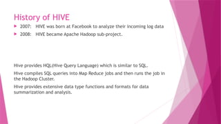 History of HIVE
 2007: HIVE was born at Facebook to analyze their incoming log data
 2008: HIVE became Apache Hadoop sub-project.
Hive provides HQL(Hive Query Language) which is similar to SQL.
Hive compiles SQL queries into Map Reduce jobs and then runs the job in
the Hadoop Cluster.
Hive provides extensive data type functions and formats for data
summarization and analysis.
 