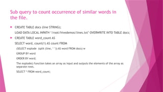 Sub query to count occurrence of similar words in
the file.
 CREATE TABLE docs (line STRING);
LOAD DATA LOCAL INPATH ‘/root/hivedemos/lines.txt’ OVERWRITE INTO TABLE docs;
 CREATE TABLE word_count AS
SELECT word, count(1) AS count FROM
(SELECT explode (split (line, ‘ ’)) AS word FROM docs) w
GROUP BY word
ORDER BY word;
The explode() function takes an array as input and outputs the elements of the array as
separate rows.
SELECT * FROM word_count;
 