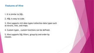 Features of Hive
1. It is similar to SQL.
2. HQL is easy to code.
3. Hive supports rich data types/collection data types such
as structs, lists, and maps.
4. Custom types , custom functions can be defined.
5. Hive supports SQL filters, group-by and order-by
clauses.
 