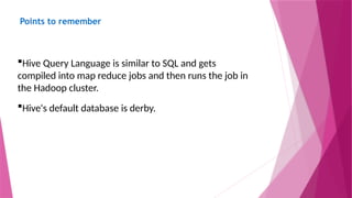 Points to remember
Hive Query Language is similar to SQL and gets
compiled into map reduce jobs and then runs the job in
the Hadoop cluster.
Hive's default database is derby.
 
