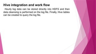 Hive integration and work flow
Hourly log data can be stored directly into HDFS and then
data cleansing is performed on the log file. Finally, Hive tables
can be created to query the log file.
 