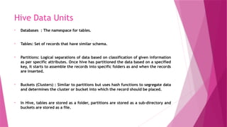Hive Data Units
• Databases : The namespace for tables.
• Tables: Set of records that have similar schema.
• Partitions: Logical separations of data based on classification of given information
as per specific attributes. Once hive has partitioned the data based on a specified
key, it starts to assemble the records into specific folders as and when the records
are inserted.
• Buckets (Clusters) : Similar to partitions but uses hash functions to segregate data
and determines the cluster or bucket into which the record should be placed.
• In Hive, tables are stored as a folder, partitions are stored as a sub-directory and
buckets are stored as a file.
 