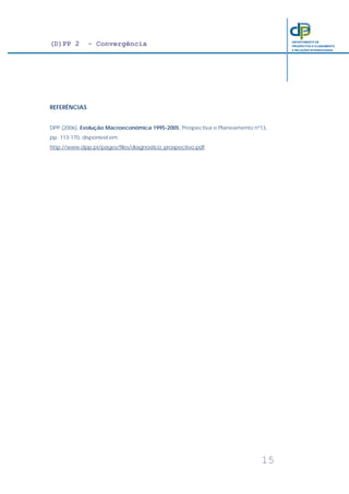 (D)PP 2 - Convergência
15
DEPARTAMENTO DE
PROSPECTIVA E PLANEAMENTO
E RELAÇÕES INTERNACIONAIS
REFERÊNCIAS
DPP (2006), Evolução Macroeconómica 1995-2005, Prospectiva e Planeamento nº13,
pp. 113-170, disponível em
http://www.dpp.pt/pages/files/diagnostico_prospectivo.pdf.
 