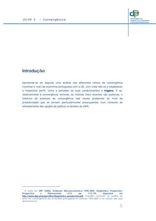(D)PP 2 - Convergência
5
DEPARTAMENTO DE
PROSPECTIVA E PLANEAMENTO
E RELAÇÕES INTERNACIONAIS
Introdução1
Apresenta-se de seguida uma análise dos diferentes ritmos de convergência
(nominal e real) da economia portuguesa com a UE, com vista não só a estabelecer
o respectivo perfil, como a perceber as suas condicionantes e triggers. E se,
relativamente à convergência nominal, as notícias mais recentes são positivas, o
histórico do processo de convergência real revela problemas ao nível da
produtividade que se tornam particularmente preocupantes num contexto de
estreitamento das opções de política no âmbito da UEM.
1 A partir de DPP (2006), Evolução Macroeconómica 1995-2005: Diagnóstico Prospectivo,
Prospectiva e Planeamento nº13, pp. 113-170, disponível em
http://www.dpp.pt/pages/files/diagnostico_prospectivo.pdf. Trabalho centrado na análise do
ritmo de convergência da economia portuguesa no período 1995-2005 e no estudo das suas
determinantes.
 