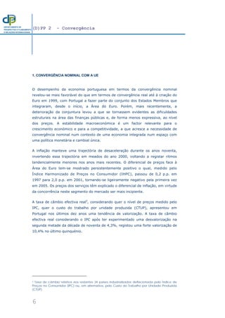 (D)PP 2 - Convergência
6
DEPARTAMENTO DE
PROSPECTIVA E PLANEAMENTO
E RELAÇÕES INTERNACIONAIS
1. CONVERGÊNCIA NOMINAL COM A UE
O desempenho da economia portuguesa em termos da convergência nominal
revelou-se mais favorável do que em termos de convergência real até à criação do
Euro em 1999, com Portugal a fazer parte do conjunto dos Estados Membros que
integraram, desde o início, a Área do Euro. Porém, mais recentemente, a
deterioração da conjuntura levou a que se tornassem evidentes as dificuldades
estruturais na área das finanças públicas e, de forma menos expressiva, ao nível
dos preços. A estabilidade macroeconómica é um factor relevante para o
crescimento económico e para a competitividade, a que acresce a necessidade de
convergência nominal num contexto de uma economia integrada num espaço com
uma política monetária e cambial única.
A inflação manteve uma trajectória de desaceleração durante os anos noventa,
invertendo essa trajectória em meados do ano 2000, voltando a registar ritmos
tendencialmente menores nos anos mais recentes. O diferencial de preços face à
Área do Euro tem-se mostrado persistentemente positivo o qual, medido pelo
Índice Harmonizado de Preços no Consumidor (IHPC), passou de 0,2 p.p. em
1997 para 2,0 p.p. em 2001, tornando-se ligeiramente negativo pela primeira vez
em 2005. Os preços dos serviços têm explicado o diferencial de inflação, em virtude
da concorrência neste segmento do mercado ser mais incipiente.
A taxa de câmbio efectiva real2
, considerando quer o nível de preços medido pelo
IPC, quer o custo do trabalho por unidade produzida (CTUP), apresentou em
Portugal nos últimos dez anos uma tendência de valorização. A taxa de câmbio
efectiva real considerando o IPC após ter experimentado uma desvalorização na
segunda metade da década de noventa de 4,3%, registou uma forte valorização de
10,4% no último quinquénio.
2 Taxa de câmbio relativa aos restantes 34 países industrializados deflacionada pelo Índice de
Preços no Consumidor (IPC) ou, em alternativa, pelo Custo do Trabalho por Unidade Produzida
(CTUP).
 