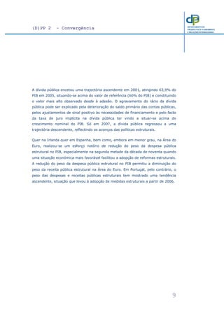 (D)PP 2 - Convergência
9
DEPARTAMENTO DE
PROSPECTIVA E PLANEAMENTO
E RELAÇÕES INTERNACIONAIS
A dívida pública encetou uma trajectória ascendente em 2001, atingindo 63,9% do
PIB em 2005, situando-se acima do valor de referência (60% do PIB) e constituindo
o valor mais alto observado desde à adesão. O agravamento do rácio da dívida
pública pode ser explicado pela deterioração do saldo primário das contas públicas,
pelos ajustamentos de sinal positivo às necessidades de financiamento e pelo facto
da taxa de juro implícita na dívida pública ter vindo a situar-se acima do
crescimento nominal do PIB. Só em 2007, a dívida pública regressou a uma
trajectória descendente, reflectindo os avanços das políticas estruturais.
Quer na Irlanda quer em Espanha, bem como, embora em menor grau, na Área do
Euro, realizou-se um esforço notório de redução do peso da despesa pública
estrutural no PIB, especialmente na segunda metade da década de noventa quando
uma situação económica mais favorável facilitou a adopção de reformas estruturais.
A redução do peso da despesa pública estrutural no PIB permitiu a diminuição do
peso da receita pública estrutural na Área do Euro. Em Portugal, pelo contrário, o
peso das despesas e receitas públicas estruturais tem mostrado uma tendência
ascendente, situação que levou à adopção de medidas estruturais a partir de 2006.
 