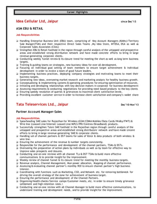 Public
Career Highlights
Idea Cellular Ltd, Jaipur since Dec’13
ASM EBU & RETAIL
Job Responsibilities
 Handling Enterprise Business Unit (EBU) team, comprising of Key Account Managers (KAMs)/Territory
Sale Manger(TSM) and their respective Direct Sales Teams ,My Idea Store, MTDSA, DSA as well as
Corporate Sales Associates (CSAs)
 Strengthen EBU & Retail foothold in the region through careful analysis of the untapped and prospective
areas and established strong distribution network and have made concrete efforts to bring in large
revenue-generating corporate clients.
 Conducting weekly funnel review & its closure trend for meeting the short as well as long term business
targets.
 Training & guiding teams on strategies, new business ideas for over all development.
 Focusing on individual goal setting of team members to ensure target achievement & individual
development in order to evolve a team of good future leaders.
 Implementing business practices, deploying company strategies and motivating teams to meet their
business targets.
 Generating new ideas, overseeing market research and marketing analysis for healthy business growth.
 Conceptualizing & implementing systems & operating procedures for ensuring optimization of resources.
 Initiating and developing relationships with key decision makers in corporate for business development
 Assessing requirements & conducting negotiations for providing need based products to the key clients
 Ensuring speedy resolution of queries & grievances to maximize client satisfaction levels.
 Providing excellent customer service in order to increase client satisfaction and company’s wallet share
Tata Teleservices Ltd., Jaipur Dec’10-Nov’13
Partner Account Manager-Sales
Job Responsibilities
 Spearheading SME sales for Rajasthan for Wireless (GSM/CDMA Mobiles/Data Cards/Walky/FWT) &
Wire line (Leased Line/Internet Leased Line/MPLS/PRI/Centrex/Broadband) products.
 Successfully strengthen Tata's SME foothold in the Rajasthan region through careful analysis of the
untapped and prospective areas and established strong distributors' network and have made sincere
efforts to bring in large revenue-generating SME & corporate clients.
 Handling set of channel partners & DST teams for sales of Voice & data products of both wireless &
wire line.
 Ensuring the achievement of the revenue & number targets consistently.
 Responsible for the performance and development of the channel partners, TSMs & DSTs.
 Overseeing the preparation of action plans by individuals as well as by team for effective way to
improve sales prospects and closures.
 Conducting one-on-one reviews with all channel TLs & DST TSMs to build more effective
communications & to provide insight for the improvement.
 Weekly review of channel funnel & its closure trend for meeting the monthly business targets.
 Revenue analysis, Channel Management, Man power allocation, Mapping of channel performance.
 Assessing & evaluating channel partner’s monthly ROI to ensure channel partner’s high business
interest.
 Coordinating with functions such as Marketing, CSD, and Network etc. for removing bottleneck for
driving the overall strategy of the zone for achievement of business target.
 Ensuring the performance and development of the Channel Partners.
 Organising Health-checks/Service camps/Customer meets, etc. in order to ensure timely grievance
settlement and high retention rates.
 Conducting one-on-one review with all Channel Manager to build more effective communications, to
understand training and development needs, and to provide insight for the improvement.
 
