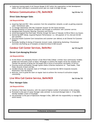 Public
 Capturing training needs of all Channel Manger & DST within the organization so that development
needs of each individual is assessed & action plan are made to bridge the gap
Reliance Communication LTD, Delhi/NCR Sep’09-Nov’10
Direct Sales Manager-Sales
Job Responsibilities
 Acquiring high end HNI / Ultra customers from the competition networks as well as getting corporate
sales/ institutional sales.
 To manage relationship with Key Corporate Account for the future business.
 Prompt Resolution of customer complaints and through co-ordination with customer service.
 Managing Sales Promotion Planning, Execution and Control.
 Achieving targeted Post Paid Sales -Directly through the team of Telesales & FOS of DSA in my Cluster.
 Monitoring NAPP (Newly Acquired Payment Performance) i.e.: bill payment of 1st, 2nd and 3rd bill
due customer.
 Ensuring smooth Customer Care transactions and customer care delivery at all Channel for Customer
Delight.
 Personally handling & closing of Corporate Account Leads, Undertaking Marketing / Promotional
Activities Like Putting up of Canopies at Industrial Areas & SME Account
Candour Call Center Services, Delhi/Ncr Apr’05-Aug’09
Owner-Cum-Managing Director
Job Responsibilities
 As the Owner-cum-Managing Director of the DSA of Idea Cellular Limited, have continuously handled,
guided and motivated a team of about 150 people to achieve the targets set by the company and
reached the position of being the 2nd largest DSA in terms of activations and quality of service.
 Ensuring overall profitability through System checks & Review mechanism of Team leader, Field
Head, Accounts & back end Ops.
 Handled directly the corporate team of 10 People to maximize the SME & Corporate Accounts
Penetration from the Market.
 Motivate, train & guide the team on regular basis to achieve the revenue & activations targets
consistently
Live Wire Call Centre Service, Delhi/NCR Dec’03-Mar’05
Floor Manager-Sales
Job Responsibilities
 Started as Tele-Sales Executive, with the award of highest number of activations in the company.
 Promoted to the post of Junior Manager-sales and later to Assistant Manager Sales in O Sep 2004,
thereby handled a team of 70 people.
 Got promoted to the post of Operations Manager in Dec, 2005 with the responsibility to manage the
entire branch.
Professional Achievement
 