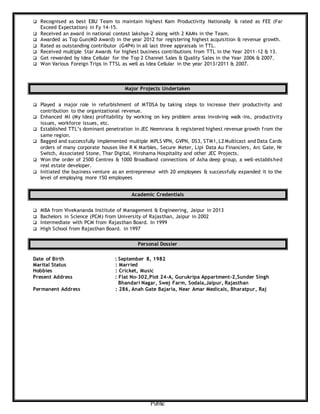 Public
 Recognised as best EBU Team to maintain highest Kam Productivity Nationally & rated as FEE (Far
Exceed Expectation) in Fy 14-15.
 Received an award in national contest lakshya-2 along with 2 KAMs in the Team.
 Awarded as Top Gun(MD Award) in the year 2012 for registering highest acquisition & revenue growth.
 Rated as outstanding contributor (G4P4) in all last three appraisals in TTL.
 Received multiple Star Awards for highest business contributions from TTL in the Year 2011-12 & 13.
 Get rewarded by Idea Cellular for the Top 2 Channel Sales & Quality Sales in the Year 2006 & 2007.
 Won Various Foreign Trips in TTSL as well as Idea Cellular in the year 2013/2011 & 2007.
Major Projects Undertaken
 Played a major role in refurbishment of MTDSA by taking steps to increase their productivity and
contribution to the organizational revenue.
 Enhanced MI (My Idea) profitability by working on key problem areas involving walk-ins, productivity
issues, workforce issues, etc.
 Established TTL’s dominant penetration in JEC Neemrana & registered highest revenue growth from the
same region.
 Bagged and successfully implemented multiple MPLS VPN, GVPN, DS3, STM1, L2 Multicast and Data Cards
orders of many corporate houses like R K Marbles, Secure Meter, Lipi Data Au Financiers, Arc Gate, Nr
Switch, Associated Stone, Thar Digital, Hirohama Hospitality and other JEC Projects.
 Won the order of 2500 Centrex & 1000 Broadband connections of Asha deep group, a well-established
real estate developer.
 Initiated the business venture as an entrepreneur with 20 employees & successfully expanded it to the
level of employing more 150 employees
Academic Credentials
 MBA from Vivekananda Institute of Management & Engineering, Jaipur in 2013
 Bachelors in Science (PCM) from University of Rajasthan, Jaipur in 2002
 Intermediate with PCM from Rajasthan Board. In 1999
 High School from Rajasthan Board. in 1997
Personal Dossier
Date of Birth : September 8, 1982
Marital Status : Married
Hobbies : Cricket, Music
Present Address : Flat No-302,Plot 24-A, Gurukripa Appartment-2,Sunder Singh
Bhandari Nagar, Swej Farm, Sodala,Jaipur, Rajasthan
Permanent Address : 286, Anah Gate Bajaria, Near Amar Medicals, Bharatpur, Raj
 