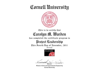 Cornell University
This is to certify that
Carolyn M. Warden
has completed the certificate program in
Project Leadership
This Fourth Day of November, 2011
through
Director
School of Civil and Environmental Engineering
Cornell University
 