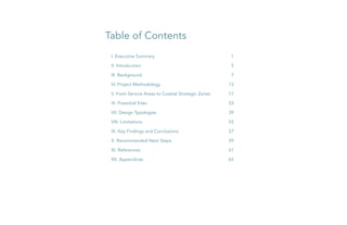 Table of Contents
I. Executive Summary	 1
II. Introduction	 5
III. Background	 7
IV. Project Methodology	 13
V. From Service Areas to Coastal Strategic Zones	 17
VI. Potential Sites	 23
VII. Design Typologies	 39
VIII. Limitations	 55
IX. Key Findings and Conclusions	 57
X. Recommended Next Steps	 59
XI. References	 61
XII. Appendices	 65
 