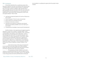 56
Heavy Lift/RoRo: A Study of the Manhattan Waterfront	 Dec, 2015
VIII. Limitations
It should be noted that this is a preliminary study of the
Manhattan waterfront and there are limitations that should be duly
considered before moving the project forward at a professional
level. One major limitation is related to data: both the lack of
publicly available data and the need to have the most current data
through fieldwork and site assessments on a recurring basis. As
stated above, certain factors were considered but could not be
thoroughly assessed. These include:
•	 Load bearing capacities (upland and maritime infrastructure
such as piers)
•	 Federal Navigation Channel routes and perimeter
•	 Vertical clearances of elevated structures
•	 Bulkhead and shoreline condition
•	 Ownership and jurisdiction of waterfront sites (several
directories are publicly available, but do not match up to
one another)
•	 Comprehensive knowledge of upcoming built development
Another limitation is the engineering and logistical expertise
required to conduct such a project in necessary detail. ConEd
conducts geometric surveys for each substation route—sometimes
just days before a lift operation is set to take place— which is
then packaged and sent to DOT for review by engineers. Such
surveys account for street measurements, turning radius, impact
of existing and new streetscape infrastructure, assessment of
ground conditions and so on. Thorough site analysis needs to
be conducted in detail and on a regular basis, a crucial element
beyond the scope of this project. Lack of consultation with DOT
and the Army Corps of Engineers is another limitation in this
regard.
	 Given that the nature of the cargo and equipment
to be moved has not yet been determined, where necessary
barge sizes, types and load weights were assumed by the group
according to standards drawn from previous research.
	 The implications of these limitations, such as the
inability to comprehensively determine technical aspects of truck
access from the site, build a cost analysis, and so on, are reflected
in the ranking process and results presented above and should
be considered in a professional capacity when the project moves
forward.
 
