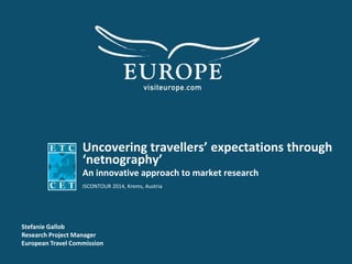 Uncovering travellers’ expectations through
‘netnography’
An innovative approach to market research
ISCONTOUR 2014, Krems, Austria
Stefanie Gallob
Research Project Manager
European Travel Commission
 