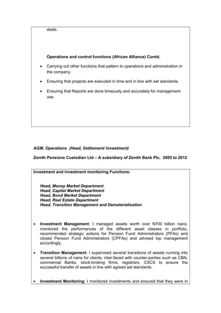 deals.
Operations and control functions (African Alliance) Contd;
• Carrying out other functions that pattern to operations and administration in
the company.
• Ensuring that projects are executed in time and in line with set standards.
• Ensuring that Reports are done timeously and accurately for management
use.
AGM, Operations (Head, Settlement/ Investment)
Zenith Pensions Custodian Ltd – A subsidiary of Zenith Bank Plc. 2005 to 2012
Investment and investment monitoring Functions:
Head, Money Market Department
Head, Capital Market Department
Head, Bond Market Department
Head, Real Estate Department
Head, Transition Management and Dematerialisation
• Investment Management: I managed assets worth over N700 billion naira,
monitored the performances of the different asset classes in portfolio,
recommended strategic actions for Pension Fund Administrators (PFAs) and
closed Pension Fund Administrators (CPFAs) and advised top management
accordingly.
• Transition Management: I supervised several transitions of assets running into
several billions of naira for clients; inter-faced with counter-parties such as CBN,
commercial Banks, stock-broking firms, registrars, CSCS to ensure the
successful transfer of assets in line with agreed set standards.
• Investment Monitoring: I monitored investments and ensured that they were in
 