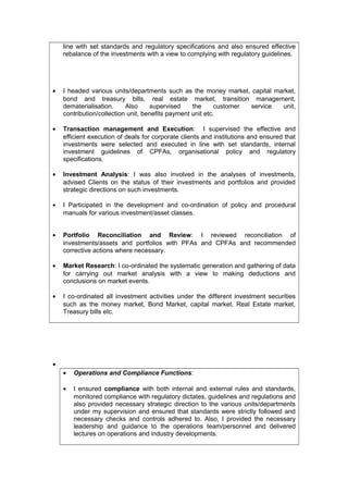 line with set standards and regulatory specifications and also ensured effective
rebalance of the investments with a view to complying with regulatory guidelines.
• I headed various units/departments such as the money market, capital market,
bond and treasury bills, real estate market, transition management,
dematerialisation. Also supervised the customer service unit,
contribution/collection unit, benefits payment unit etc.
• Transaction management and Execution: I supervised the effective and
efficient execution of deals for corporate clients and institutions and ensured that
investments were selected and executed in line with set standards, internal
investment guidelines of CPFAs, organisational policy and regulatory
specifications.
• Investment Analysis: I was also involved in the analyses of investments,
advised Clients on the status of their investments and portfolios and provided
strategic directions on such investments.
• I Participated in the development and co-ordination of policy and procedural
manuals for various investment/asset classes.
• Portfolio Reconciliation and Review: I reviewed reconciliation of
investments/assets and portfolios with PFAs and CPFAs and recommended
corrective actions where necessary.
• Market Research: I co-ordinated the systematic generation and gathering of data
for carrying out market analysis with a view to making deductions and
conclusions on market events.
• I co-ordinated all investment activities under the different investment securities
such as the money market, Bond Market, capital market, Real Estate market,
Treasury bills etc.
•
• Operations and Compliance Functions:
• I ensured compliance with both internal and external rules and standards,
monitored compliance with regulatory dictates, guidelines and regulations and
also provided necessary strategic direction to the various units/departments
under my supervision and ensured that standards were strictly followed and
necessary checks and controls adhered to. Also, I provided the necessary
leadership and guidance to the operations team/personnel and delivered
lectures on operations and industry developments.
 
