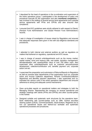 • I deputised for the head of operations in the co-ordination and supervision of
the entire operations group. I participated in the development of policy and
procedural manuals for the organisation and also monitored compliance. I
was involved in the drafting of several service level agreements and custodial
service agreements with PFAs and CPFAs and also ensured their
compliance.
• I ensured that KYC guidelines were strictly adhered to with respect to Clients’
(Pension Fund Administrators’ and Closed Pension Fund Administrators’)
records.
• I was in charge of investigation of issues raised by Regulators and ensured
that adequate responses were given in line with due diligence standards and
procedures.
• I attended to both internal and external auditors as well as regulators on
matters that bothered on regulatory, operational and KYC issues.
• I was in charge of several units/departments such as the money market,
capital market, bond and treasury bills, real estate, transition management,
dematerialisation with asset/portfolio value of over 700 billion naira. Also
supervised other units/departments such as customer service/business
development, collection/contribution unit, benefits payment unit, corporate
action unit etc.
• I supervised the preparation and submission of Returns/Reports to Regulators
as well as oversaw other departments of the organization such as; corporate
action and Income Collection department, Pension Contribution/collection
department and Benefits payment department. I also supervised and co-
ordinated the various units in the entire operations department and ensured
adherence to strong and adequate control mechanisms.
• Gave up-to-date reports on operational matters and strategies to both the
Managing Director. Represented the company on several operational and
strategic meetings with clients (PFAs and CPFAs) and other counter-parties
in the market.
• Designed suitable and systematic work structures for the operations team.
Build relationship with counter-parties such as CBN, Central securities
clearing system (CSCS), Commercial Banks, Stock-brokers, Registrars etc to
iron out operational issues and fashion-out workable and systematic
operational processes and procedures.
 