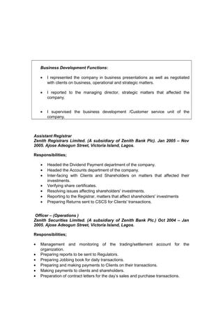 Business Development Functions:
• I represented the company in business presentations as well as negotiated
with clients on business, operational and strategic matters.
• I reported to the managing director, strategic matters that affected the
company.
• I supervised the business development /Customer service unit of the
company.
Assistant Registrar
Zenith Registrars Limited. (A subsidiary of Zenith Bank Plc). Jan 2005 – Nov
2005. Ajose Adeogun Street, Victoria Island, Lagos.
Responsibilities;
• Headed the Dividend Payment department of the company.
• Headed the Accounts department of the company.
• Inter-facing with Clients and Shareholders on matters that affected their
investments.
• Verifying share certificates.
• Resolving issues affecting shareholders' investments.
• Reporting to the Registrar, matters that affect shareholders' investments
• Preparing Returns sent to CSCS for Clients' transactions.
Officer – (Operations )
Zenith Securities Limited. (A subsidiary of Zenith Bank Plc.) Oct 2004 – Jan
2005. Ajose Adeogun Street, Victoria Island, Lagos.
Responsibilities;
• Management and monitoring of the trading/settlement account for the
organization.
• Preparing reports to be sent to Regulators.
• Preparing Jobbing book for daily transactions.
• Preparing and making payments to Clients on their transactions.
• Making payments to clients and shareholders.
• Preparation of contract letters for the day’s sales and purchase transactions.
 