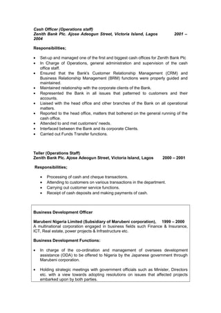 Cash Officer (Operations staff)
Zenith Bank Plc. Ajose Adeogun Street, Victoria Island, Lagos 2001 –
2004
Responsibilities;
• Set-up and managed one of the first and biggest cash offices for Zenith Bank Plc
• In Charge of Operations, general administration and supervision of the cash
office staff.
• Ensured that the Bank's Customer Relationship Management (CRM) and
Business Relationship Management (BRM) functions were properly guided and
maintained.
• Maintained relationship with the corporate clients of the Bank.
• Represented the Bank in all issues that patterned to customers and their
accounts.
• Liaised with the head office and other branches of the Bank on all operational
matters.
• Reported to the head office, matters that bothered on the general running of the
cash office.
• Attended to and met customers' needs.
• Interfaced between the Bank and its corporate Clients.
• Carried out Funds Transfer functions.
Teller (Operations Staff)
Zenith Bank Plc. Ajose Adeogun Street, Victoria Island, Lagos 2000 – 2001
Responsibilities;
• Processing of cash and cheque transactions.
• Attending to customers on various transactions in the department.
• Carrying out customer service functions.
• Receipt of cash deposits and making payments of cash.
Business Development Officer
Marubeni Nigeria Limited (Subsidiary of Marubeni corporation), 1999 – 2000
A multinational corporation engaged in business fields such Finance & Insurance,
ICT, Real estate, power projects & Infrastructure etc.
Business Development Functions:
• In charge of the co-ordination and management of oversees development
assistance (ODA) to be offered to Nigeria by the Japanese government through
Marubeni corporation.
• Holding strategic meetings with government officials such as Minister, Directors
etc. with a view towards adopting resolutions on issues that affected projects
embarked upon by both parties.
 