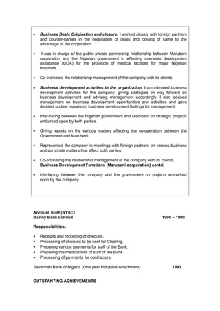 • Business Deals Origination and closure: I worked closely with foreign partners
and counter-parties in the negotiation of deals and closing of same to the
advantage of the corporation.
• I was in charge of the public-private partnership relationship between Marubeni
corporation and the Nigerian government in effecting oversees development
assistance (ODA) for the provision of medical facilities for major Nigerian
hospitals.
• Co-ordinated the relationship management of the company with its clients.
• Business development activities in the organization. I co-ordinated business
development activities for the company; giving strategies on way forward on
business development and advising management accordingly. I also advised
management on business development opportunities and activities and gave
detailed update reports on business development findings for management.
• Inter-facing between the Nigerian government and Marubeni on strategic projects
embarked upon by both parties.
• Giving reports on the various matters affecting the co-operation between the
Government and Marubeni.
• Represented the company in meetings with foreign partners on various business
and corporate matters that affect both parties.
• Co-ordinating the relationship management of the company with its clients.
Business Development Functions (Marubeni corporation) contd;
• Interfacing between the company and the government on projects embarked
upon by the company.
Account Staff (NYSC)
Manny Bank Limited 1998 – 1999
Responsibilities;
• Receipts and recording of cheques.
• Processing of cheques to be sent for Clearing.
• Preparing various payments for staff of the Bank.
• Preparing the medical bills of staff of the Bank.
• Processing of payments for contractors.
Savannah Bank of Nigeria (One year Industrial Attachment) 1993
OUTSTANTING ACHIEVEMENTS
 