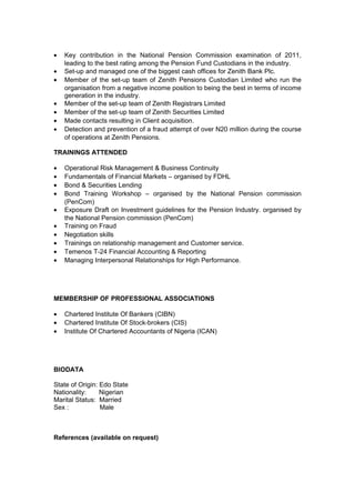• Key contribution in the National Pension Commission examination of 2011,
leading to the best rating among the Pension Fund Custodians in the industry.
• Set-up and managed one of the biggest cash offices for Zenith Bank Plc.
• Member of the set-up team of Zenith Pensions Custodian Limited who run the
organisation from a negative income position to being the best in terms of income
generation in the industry.
• Member of the set-up team of Zenith Registrars Limited
• Member of the set-up team of Zenith Securities Limited
• Made contacts resulting in Client acquisition.
• Detection and prevention of a fraud attempt of over N20 million during the course
of operations at Zenith Pensions.
TRAININGS ATTENDED
• Operational Risk Management & Business Continuity
• Fundamentals of Financial Markets – organised by FDHL
• Bond & Securities Lending
• Bond Training Workshop – organised by the National Pension commission
(PenCom)
• Exposure Draft on Investment guidelines for the Pension Industry. organised by
the National Pension commission (PenCom)
• Training on Fraud
• Negotiation skills
• Trainings on relationship management and Customer service.
• Temenos T-24 Financial Accounting & Reporting
• Managing Interpersonal Relationships for High Performance.
MEMBERSHIP OF PROFESSIONAL ASSOCIATIONS
• Chartered Institute Of Bankers (CIBN)
• Chartered Institute Of Stock-brokers (CIS)
• Institute Of Chartered Accountants of Nigeria (ICAN)
BIODATA
State of Origin: Edo State
Nationality: Nigerian
Marital Status: Married
Sex : Male
References (available on request)
 