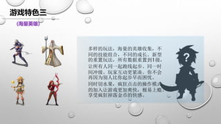 游戏特色三
(海量英雄)
多样的玩法，海量的英雄收集，不
同的技能组合，不同的成长。新型
的重置玩法，所有数据重置到1级，
让所有人同一起跑线起步。同一时
间冲级。玩家互动更紧凑。你不会
再因为别人比你起步早而困忧。
同时切水果，疯狂点击的操作模式
的加入让游戏更加爽快，极易上瘾。
享受疯狂掉落金币的快感。
 