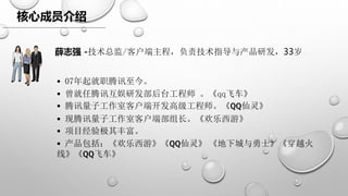 核心成员介绍
• 07年起就职腾讯至今。
• 曾就任腾讯互娱研发部后台工程师 。《qq飞车》
• 腾讯量子工作室客户端开发高级工程师。《QQ仙灵》
• 现腾讯量子工作室客户端部组长。《欢乐西游》
• 项目经验极其丰富。
• 产品包括：《欢乐西游》《QQ仙灵》 《地下城与勇士》《穿越火
线》《QQ飞车》
薛志强 -技术总监/客户端主程，负责技术指导与产品研发，33岁
 