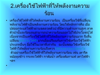 2. เครื่องใช้ไฟฟ้าที่ให้พลังงานความร้อน   เครื่องใช้ไฟฟ้าที่ให้พลังงานความร้อน  เป็นเครื่องใช้ที่เปลี่ยนพลังงานไฟฟ้าเป็นพลังงานความร้อน โดยใช้หลักการคือ เมื่อปล่อยกระแสไฟฟ้าผ่านขดลวดตัวนำที่มีความต้านทานสูงๆ ลวดตัวนำนั้นจะร้อนจนสามารถนำความร้อนออกไปใช้ประโยชน์ได้ เนื่องจากเป็นเครื่องใช้ไฟฟ้าที่ให้พลังงานความร้อนมาก จึงสิ้นเปลี่ยน พลังงานไฟฟ้า มากเมื่อเปรียบกับการใช้เครื่องใช้ไฟฟ้าประเภทอื่นๆ มื่อใช้ในเวลาที่เท่ากัน     ฉะนั้นขณะใช้เครื่องใช้ไฟฟ้าให้พลังงานความร้อนจึงควร ใช้ด้วยความระมัดระวัง  ตัวอย่างเครื่องใช้ไฟฟ้าที่ให้พลังงานความร้อน เช่น เตารีด หม้อหุงข้าว กระทะไฟฟ้า กาต้มน้ำ เครื่องต้มกาแฟ เตาไฟฟ้า ฯลฯ 