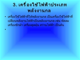3.   เครื่องใช้ไฟฟ้าประเภทพลังงานกล   เครื่องใช้ไฟฟ้าที่ให้พลังงานกล   เป็นเครื่องใช้ไฟฟ้าที่เปลี่ยนพลังงานไฟฟ้าเป็นพลังงงานกล เช่น พัดลม   เครื่องซักผ้า เครื่องดูดฝุ่น สว่านไฟฟ้า เป็นต้น 
