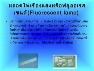 หลอดไฟเรืองแสงหรือฟลูออเรสเซนต์ ( Fluorescent lamp )   ประกอบด้วยลวดเผาร้อน  ( Heater )  สองชุด บรรจุอยู่ที่ปลายสองข้างหลอดแก้ว ซึ่งฉาบด้วยสารเรืองแสงภายในหลอดแก้วบรรจุไอปรอท เมื่อเผาลวดให้ร้อนด้วยกระแสไฟฟ้า มันจะขับอิเล็กตรอนออกมาออรอบๆ ตัวมันทั้งสองเมื่อต่อลวดร้อนทั้งสองเข้ากับแรงดันประมาณ ๒๐๐ โวลต์ อิเล็กตรอนที่ถูกขับออกมานี้จะวิ่งจากลวดร้อนข้างลบ ไปยังอีกข้างหนึ่งซึ่งเป็นบวก  