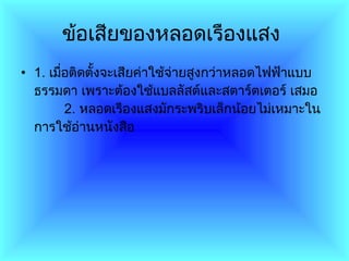 ข้อเสียของหลอดเรืองแสง   1 .  เมื่อติดตั้งจะเสียค่าใช้จ่ายสูงกว่าหลอดไฟฟ้าแบบธรรมดา เพราะต้องใช้แบลลัสต์และสตาร์ตเตอร์ เสมอ          2 .  หลอดเรืองแสงมักระพริบเล็กน้อยไม่เหมาะในการใช้อ่านหนังสือ  