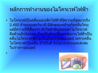 หลักการทำงานของไมโครเวฟไฟฟ้า ไมโครเวฟเป็นคลื่นแม่เหล็กไฟฟ้าที่มีความถี่สูงมากถึง  2,450   ล้านรอบต่อวินาที มีลักษณะคล้ายกับคลื่นวิทยุ แต่มีความถี่ที่สั้นกว่า หัวใจสำคัญของเตาไมโครเวฟ คือตัวแม็กนิตรอน ที่จะเป็นตัวเปลี่ยนพลังงานไฟฟ้าเป็นคลื่นไมโครเวฟซึ่งไม่เป็นอันตรายต่อมนุษย์ เพราะคลื่นไมโครเวฟเป็นคลื่น มิใช่รังสี จึงไม่กระจายและสะสมในร่างกายมนุษย์ 