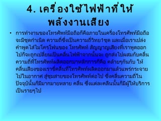 4.   เครื่องใช้ไฟฟ้าที่ให้พลังงานเสียง   การทำงานของโทรศัพท์มือถือก็คือภายในเครื่องโทรศัพท์มือถือจะมีชุดกำเนิด ความถี่ซึ่งเป็นความถี่วิทย 1 ชุด และเมื่อเราเปล่งคำพูดไส่ไมโครโฟนของ โทรศัพท์ สัญญาญเสียงที่เราพูดออกไปก็จะถูกเปลี่ยนเป็นคลื่นไฟฟ้าจากนั้นจะ ถูกส่งไปผสมกับคลื่นความถี่ที่โทรศัพท์ผลิตออกมาหลักการก็คือ คล้ายๆกันกับ ให้คลื่นเสียงของเราขี่คลื่นที่โทรศัพท์ผลิตออกมาแล้วแพร่กระจายไปในอากาศ สู่ชุมสายของโทรศัพท์ต่อไป ซึ่งคลื่นความถี่ในปัจจุบันั้นก็มีมากมายหลาย คลื่น ซึ่งแต่ละคลืนนั้นก็มีผู้ให้บริการเป็นรายๆไป  