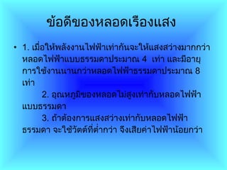 ข้อดีของหลอดเรืองแสง   1 .  เมื่อให้พลังงานไฟฟ้าเท่ากันจะให้แสงสว่างมากกว่าหลอดไฟฟ้าแบบธรรมดาประมาณ  4    เท่า และมีอายุการใช้งานนานกว่าหลอดไฟฟ้าธรรมดาประมาณ  8   เท่า          2 .  อุณหภูมิของหลอดไม่สูงเท่ากับหลอดไฟฟ้าแบบธรรมดา          3 .  ถ้าต้องการแสงสว่างเท่ากับหลอดไฟฟ้าธรรมดา จะใช้วัตต์ที่ต่ำกว่า จึงเสียค่าไฟฟ้าน้อยกว่า  