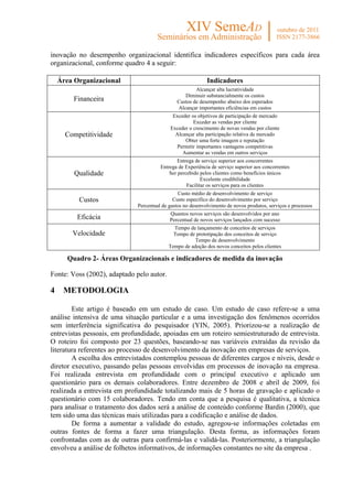 inovação no desempenho organizacional identifica indicadores específicos para cada área
organizacional, conforme quadro 4 a seguir:

    Área Organizacional                                      Indicadores
                                                       Alcançar alta lucratividade
                                                  Diminuir substancialmente os custos
         Financeira                            Custos de desempenho abaixo dos esperados
                                               Alcançar importantes eficiências em custos
                                             Exceder os objetivos de participação de mercado
                                                      Exceder as vendas por cliente
                                            Exceder o crescimento de novas vendas por cliente
      Competitividade                         Alcançar alta participação relativa de mercado
                                                  Obter uma forte imagem e reputação
                                              Permitir importantes vantagens competitivas
                                                 Aumentar as vendas em outros serviços
                                                Entrega de serviço superior aos concorrentes
                                        Entrega de Experiência de serviço superior aos concorrentes
         Qualidade                          Ser percebido pelos clientes como benefícios únicos
                                                           Excelente credibilidade
                                                    Facilitar os serviços para os clientes
                                                Custo médio de desenvolvimento de serviço
          Custos                              Custo específico do desenvolvimento por serviço
                              Percentual de gastos no desenvolvimento de novos produtos, serviços e processos
                                            Quantos novos serviços são desenvolvidos por ano
          Eficácia                          Percentual de novos serviços lançados com sucesso
                                              Tempo de lançamento de conceitos de serviços
        Velocidade                            Tempo de prototipação dos conceitos de serviço
                                                       Tempo de desenvolvimento
                                            Tempo de adoção dos novos conceitos pelos clientes

       Quadro 2- Áreas Organizacionais e indicadores de medida da inovação

Fonte: Voss (2002), adaptado pelo autor.

4    METODOLOGIA

        Este artigo é baseado em um estudo de caso. Um estudo de caso refere-se a uma
análise intensiva de uma situação particular e a uma investigação dos fenômenos ocorridos
sem interferência significativa do pesquisador (YIN, 2005). Priorizou-se a realização de
entrevistas pessoais, em profundidade, apoiadas em um roteiro semiestruturado de entrevista.
O roteiro foi composto por 23 questões, baseando-se nas variáveis extraídas da revisão da
literatura referentes ao processo de desenvolvimento da inovação em empresas de serviços.
        A escolha dos entrevistados contemplou pessoas de diferentes cargos e níveis, desde o
diretor executivo, passando pelas pessoas envolvidas em processos de inovação na empresa.
Foi realizada entrevista em profundidade com o principal executivo e aplicado um
questionário para os demais colaboradores. Entre dezembro de 2008 e abril de 2009, foi
realizada a entrevista em profundidade totalizando mais de 5 horas de gravação e aplicado o
questionário com 15 colaboradores. Tendo em conta que a pesquisa é qualitativa, a técnica
para analisar o tratamento dos dados será a análise de conteúdo conforme Bardin (2000), que
tem sido uma das técnicas mais utilizadas para a codificação e análise de dados.
        De forma a aumentar a validade do estudo, agregou-se informações coletadas em
outras fontes de forma a fazer uma triangulação. Desta forma, as informações foram
confrontadas com as de outras para confirmá-las e validá-las. Posteriormente, a triangulação
envolveu a análise de folhetos informativos, de informações constantes no site da empresa .
 