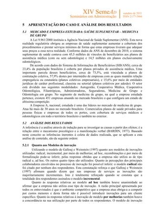 5     APRESENTAÇÃO DO CASO E ANÁLISE DOS RESULTADOS
5.1    MERCADO E EMPRESA ESTUDADA: SAÚDE SUPLEMENTAR – MEDICINA
       DE GRUPO
       A Lei 9.961/2000 instituiu a Agência Nacional de Saúde Suplementar (ANS). Esta nova
realidade regulatória obrigou as empresas de saúde suplementar aumentar a cobertura dos
procedimentos e prestar serviços mínimos de forma que estas empresas tiveram que adequar
seus preços a essa nova realidade. Conforme dados da ANS de dezembro de 2010, o sistema
suplementar de saúde contava com 45,5 milhões de vínculos de beneficiários aos planos de
assistência médica (com ou sem odontologia) e 14,5 milhões em planos exclusivamente
odontológicos.
       De acordo com dados do Sistema de Informações de Beneficiários (SIB/ANS), cerca de
23,4% da população brasileira é coberta por planos privados de assistência médica, Uma
importante parcela desses beneficiários, cerca de 73,5%, está vinculada a planos de
contratação coletiva, 57,9% destes por intermédio de empresas com as quais mantêm relação
empregatícia ou estatutária (planos coletivos empresariais), e 15,6% por meio de entidades
jurídicas de caráter profissional, classista ou setorial (planos coletivos por adesão). O setor
está dividido nas seguintes modalidades: Autogestão, Cooperativa Médica, Cooperativa
Odontológica, Filantrópicas, Administradoras, Seguradoras, Medicina de Grupo e
Odontologia em grupo. No segmento de medicina de grupo, na qual a empresa estudada
pertence, existem 451 empresas atuando no mercado brasileiro o que configura um estado de
altíssima competição.
       A Empresa A, nacional, estudada é uma das líderes no mercado de medicina de grupo.
Atua há mais de 30 anos no mercado brasileiro. Comercializa planos de saúde privados para
pessoas físicas e empresas de todos os portes, com cobertura de serviços médicos e
odontológicos em todo o território brasileiro e também no exterior.

5.2 ANÁLISE DOS RESULTADOS
A inferência é a análise através de indução para se investigar as causas a partir dos efeitos; é a
relação entre o mecanismo psicológico e a manifestação verbal (BARDIN, 1977). Baseado
neste conceito as inferências inerentes à coleta de dados realizada, que se aplicam a esta
análise de conteúdo, são da seguinte ordem:

5.2.1 Quanto aos Modelos de inovação
        Utilizando o modelo de Gallouj e Weinstein (1997) quanto aos modelos de inovações
utilizadas: radical, incremental, por meio de melhorias; ad hoc, recombinações e por meio de
formalização pode-se inferir, pelas respostas obtidas que a empresa não utiliza as de tipo
radical e, ad hoc. Os outros quatro tipos são utilizados: Quanto às percepções dos principais
colaboradores envolvidos no processo de inovação foi possível inferir: o modelo radical não
foi citado por nenhum dos respondentes. Esta constatação reforça o que Gallouj e Weinstein
(1997) afirmam quando dizem que nas empresas de serviços as inovações são
majoritariamente incrementais. Isto é totalmente reforçado quando se constata que a
totalidade dos respondentes assinalou o modelo incremental.
        Quanto às respostas relativas ao modelo ad hoc também houve unanimidade ao
afirmar que a empresa não utiliza esse tipo de inovação. A razão principal apresentada por
todos os entrevistados é que o ambiente competitivo que a empresa atua obriga-a a competir
por custos menores e desta forma não é possível introduzir inovações para um cliente
específico. Quanto às respostas relativas à inovação de modelo por melhorias também houve
a concordância na sua utilização por parte de todos os respondentes. O modelo de inovação
 