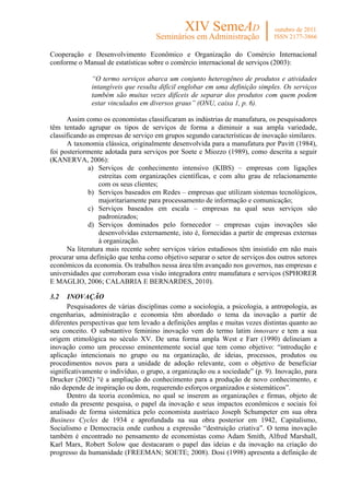 Cooperação e Desenvolvimento Econômico e Organização do Comércio Internacional
conforme o Manual de estatísticas sobre o comércio internacional de serviços (2003):

              “O termo serviços abarca um conjunto heterogêneo de produtos e atividades
              intangíveis que resulta difícil englobar em uma definição simples. Os serviços
              também são muitas vezes difíceis de separar dos produtos com quem podem
              estar vinculados em diversos graus” (ONU, caixa 1, p. 6).

      Assim como os economistas classificaram as indústrias de manufatura, os pesquisadores
têm tentado agrupar os tipos de serviços de forma a diminuir a sua ampla variedade,
classificando as empresas de serviço em grupos segundo características de inovação similares.
      A taxonomia clássica, originalmente desenvolvida para a manufatura por Pavitt (1984),
foi posteriormente adotada para serviços por Soete e Miozzo (1989), como descrita a seguir
(KANERVA, 2006):
              a) Serviços de conhecimento intensivo (KIBS) – empresas com ligações
                  estreitas com organizações científicas, e com alto grau de relacionamento
                  com os seus clientes;
              b) Serviços baseados em Redes – empresas que utilizam sistemas tecnológicos,
                  majoritariamente para processamento de informação e comunicação;
              c) Serviços baseados em escala – empresas na qual seus serviços são
                  padronizados;
              d) Serviços dominados pelo fornecedor – empresas cujas inovações são
                  desenvolvidas externamente, isto é, fornecidas a partir de empresas externas
                  à organização.
      Na literatura mais recente sobre serviços vários estudiosos têm insistido em não mais
procurar uma definição que tenha como objetivo separar o setor de serviços dos outros setores
econômicos da economia. Os trabalhos nessa área têm avançado nos governos, nas empresas e
universidades que corroboram essa visão integradora entre manufatura e serviços (SPHORER
E MAGLIO, 2006; CALABRIA E BERNARDES, 2010).

3.2   INOVAÇÃO
      Pesquisadores de várias disciplinas como a sociologia, a psicologia, a antropologia, as
engenharias, administração e economia têm abordado o tema da inovação a partir de
diferentes perspectivas que tem levado a definições amplas e muitas vezes distintas quanto ao
seu conceito. O substantivo feminino inovação vem do termo latim innovare e tem a sua
origem etimológica no século XV. De uma forma ampla West e Farr (1990) delineiam a
inovação como um processo eminentemente social que tem como objetivo: “introdução e
aplicação intencionais no grupo ou na organização, de ideias, processos, produtos ou
procedimentos novos para a unidade de adoção relevante, com o objetivo de beneficiar
significativamente o indivíduo, o grupo, a organização ou a sociedade” (p. 9). Inovação, para
Drucker (2002) “é a ampliação do conhecimento para a produção de novo conhecimento, e
não depende de inspiração ou dom, requerendo esforços organizados e sistemáticos”.
      Dentro da teoria econômica, no qual se inserem as organizações e firmas, objeto de
estudo da presente pesquisa, o papel da inovação e seus impactos econômicos e sociais foi
analisado de forma sistemática pelo economista austríaco Joseph Schumpeter em sua obra
Business Cycles de 1934 e aprofundada na sua obra posterior em 1942, Capitalismo,
Socialismo e Democracia onde cunhou a expressão “destruição criativa”. O tema inovação
também é encontrado no pensamento de economistas como Adam Smith, Alfred Marshall,
Karl Marx, Robert Solow que destacaram o papel das ideias e da inovação na criação do
progresso da humanidade (FREEMAN; SOETE; 2008). Dosi (1998) apresenta a definição de
 