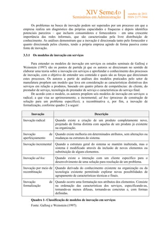 Os problemas na busca de inovação podem ser superados por um processo em que a
empresa realiza um diagnóstico das próprias capacidades e fraquezas e depois identifica
potenciais parceiros – que incluem consumidores e fornecedores – em uma crescente
importância das redes informais, que são caracterizadas pela livre distribuição de
conhecimento. As análises demonstram que a inovação é direcionada tanto pelo fornecedor e
quanto direcionada pelos clientes, tendo a própria empresa agindo de forma passiva como
fonte de inovação.

3.3.1 Os modelos de inovação em serviços

      Para entender os modelos de inovação em serviços os estudos seminais de Gallouj e
Weinstein (1997) são os pontos de partida já que os autores se direcionam no sentido de
elaborar uma teoria sobre a inovação em serviços e aprofundar o conhecimento dos processos
de inovação, com o objetivo de entender seu conteúdo e quais são as forças que direcionam
estes processos. Os autores a partir de análises dos modelos praticados pelo setor de
manufatura propõem um modelo que leva em consideração as características distintivas dos
serviços em relação a produtos, baseado em quatro pilares de competências: do cliente, do
prestador de serviço, tecnologia do prestador de serviço e características do serviço final.
      De acordo com o modelo, os autores propõem seis modelos de inovação em serviços: a
radical; a que visa ao aprimoramento; a incremental; ad hoc (processo de construção de
solução para um problema específico); a recombinativa e, por fim, a inovação de
formalização, conforme quadro 2 a seguir:

      Inovação                                      Descrição
Inovação radical       Quando existe a criação de um produto completamente novo,
                       projetado de forma distinta com aquelas de um produto já existente
                       na organização.
Inovação           de Quando existe melhoria em determinados atributos, sem alterações ou
aperfeiçoamento       mudanças na estrutura do sistema.
Inovação incremental   Quando a estrutura geral do sistema se mantém inalterada, mas o
                       sistema é modificado através da inclusão de novos elementos ou
                       substituição de alguns elementos.
Inovação ad hoc        Quando existe a interação com um cliente específico para o
                       desenvolvimento de uma solução para resolução de um problema.
Inovação por meio de Quando derivada do conhecimento existente na organização ou da
recombinação         tecnologia existente permitindo explorar novas possibilidades de
                     agrupamento de características técnicas e finais.
Inovação           de Quando ocorre uma formatação nos atributos dos elementos. Consiste
formalização          na ordenação das características dos serviços, especificando-as,
                      tornando-as menos difusas, tornando-as concretas e, com formas
                      definidas.

     Quadro 1- Classificação de modelos de inovação em serviços
     Fonte: Gallouj e Weinstein (1997).
 