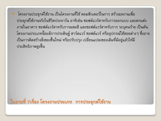 ใบงานที่ 7เรื่อง โครงงานประเภท “การประยุกต์ใช้งาน”
 โครงงานประยุกต์ใช้งาน เป็นโครงงานที่ใช้ คอมพิวเตอร์ในการ สร้างผลงานเพื่อ
ประยุกต์ใช้งานจริงในชีวิตประจาวัน อาทิเช่น ซอฟต์แวร์สาหรับการออกแบบ และตกแต่ง
ภายในอาคาร ซอฟต์แวร์สาหรับการผสมสี และซอฟต์แวร์สาหรับการ ระบุคนร้าย เป็นต้น
โครงงานประเภทนี้ จะมีการประดิษฐ์ ฮาร์ดแวร์ ซอฟต์แวร์ หรืออุปกรณ์ใช้สอยต่างๆ ซึ่งอาจ
เป็นการคิดสร้างสิ่งของขึ้นใหม่ หรือปรับปรุง เปลี่ยนแปลงของเดิมที่มีอยู่แล้วให้มี
ประสิทธิภาพสูงขึ้น
 