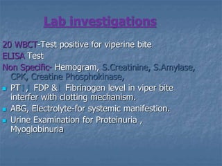 Lab investigations
20 WBCT-Test positive for viperine bite
ELISA Test
Non Specific- Hemogram, S.Creatinine, S.Amylase,
CPK, Creatine Phosphokinase,
 PT , FDP & Fibrinogen level in viper bite
interfer with clotting mechanism.
 ABG, Electrolyte-for systemic manifestion.
 Urine Examination for Proteinuria ,
Myoglobinuria
 