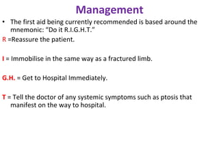 Management
• The first aid being currently recommended is based around the
mnemonic: “Do it R.I.G.H.T.”
R =Reassure the patient.
I = Immobilise in the same way as a fractured limb.
G.H. = Get to Hospital Immediately.
T = Tell the doctor of any systemic symptoms such as ptosis that
manifest on the way to hospital.
 