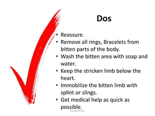 Dos
• Reassure.
• Remove all rings, Bracelets from
bitten parts of the body.
• Wash the bitten area with soap and
water.
• Keep the stricken limb below the
heart.
• Immobilize the bitten limb with
splint or slings.
• Get medical help as quick as
possible.Sanjaya Gihan
 