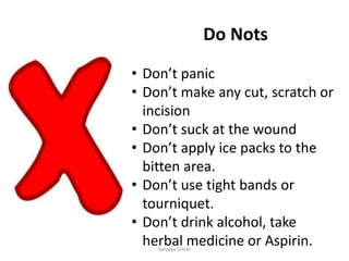 Do Nots
• Don’t panic
• Don’t make any cut, scratch or
incision
• Don’t suck at the wound
• Don’t apply ice packs to the
bitten area.
• Don’t use tight bands or
tourniquet.
• Don’t drink alcohol, take
herbal medicine or Aspirin.Sanjaya Gihan
 