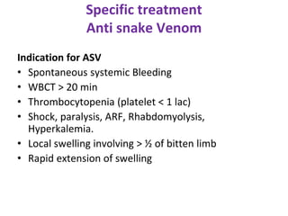 Specific treatment
Anti snake Venom
Indication for ASV
• Spontaneous systemic Bleeding
• WBCT > 20 min
• Thrombocytopenia (platelet < 1 lac)
• Shock, paralysis, ARF, Rhabdomyolysis,
Hyperkalemia.
• Local swelling involving > ½ of bitten limb
• Rapid extension of swelling
 