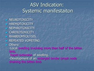 ASV Indication:
Systemic manifestaiton
 NEUROTOXICITY
 HAEMOTOXICITY
 NEPHROTOXICITY
 CARDIOTOXICITY
 RHABDOMYOLYSIS
 REPEATED VOMITING
 Others:
-Local swelling involving more than half of the bitten
limb.
-Rapid extension of swelling.
-Development of an enlarged tender lymph node
draining the bitten limb
 