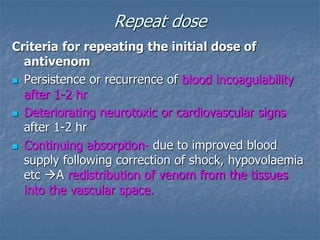 Repeat dose
Criteria for repeating the initial dose of
antivenom
 Persistence or recurrence of blood incoagulability
after 1-2 hr
 Deteriorating neurotoxic or cardiovascular signs
after 1-2 hr
 Continuing absorption- due to improved blood
supply following correction of shock, hypovolaemia
etc A redistribution of venom from the tissues
into the vascular space.
 