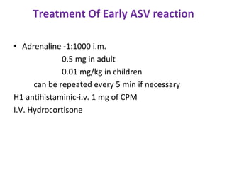 Treatment Of Early ASV reaction
• Adrenaline -1:1000 i.m.
0.5 mg in adult
0.01 mg/kg in children
can be repeated every 5 min if necessary
H1 antihistaminic-i.v. 1 mg of CPM
I.V. Hydrocortisone
 