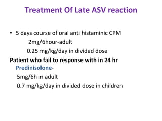 Treatment Of Late ASV reaction
• 5 days course of oral anti histaminic CPM
2mg/6hour-adult
0.25 mg/kg/day in divided dose
Patient who fail to response with in 24 hr
Predinisolone-
5mg/6h in adult
0.7 mg/kg/day in divided dose in children
 