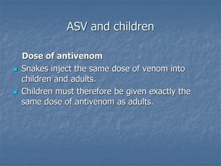 ASV and children
Dose of antivenom
 Snakes inject the same dose of venom into
children and adults.
 Children must therefore be given exactly the
same dose of antivenom as adults.
 