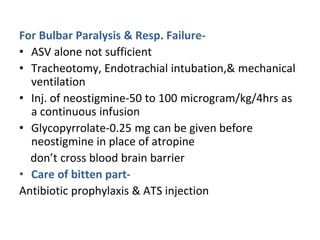 For Bulbar Paralysis & Resp. Failure-
• ASV alone not sufficient
• Tracheotomy, Endotrachial intubation,& mechanical
ventilation
• Inj. of neostigmine-50 to 100 microgram/kg/4hrs as
a continuous infusion
• Glycopyrrolate-0.25 mg can be given before
neostigmine in place of atropine
don’t cross blood brain barrier
• Care of bitten part-
Antibiotic prophylaxis & ATS injection
 